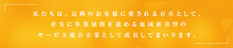 私たちは、近隣のお客様に愛される存在として、着実に事業展開を進める地域密着型のサービス複合企業として成長してまいります。