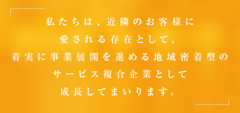 私たちは、近隣のお客様に愛される存在として、着実に事業展開を進める地域密着型のサービス複合企業として成長してまいります。